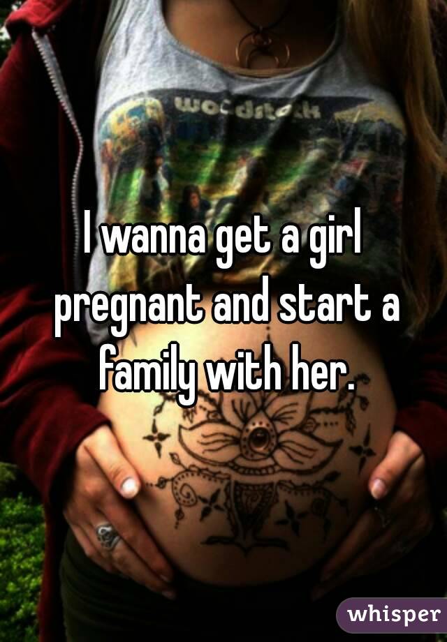 I wanna get a girl pregnant and start a family with her.