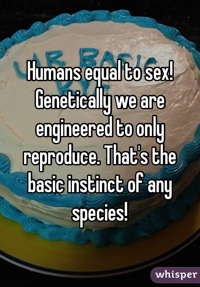 Humans equal to sex! Genetically we are engineered to only reproduce. That's the basic instinct of any species!