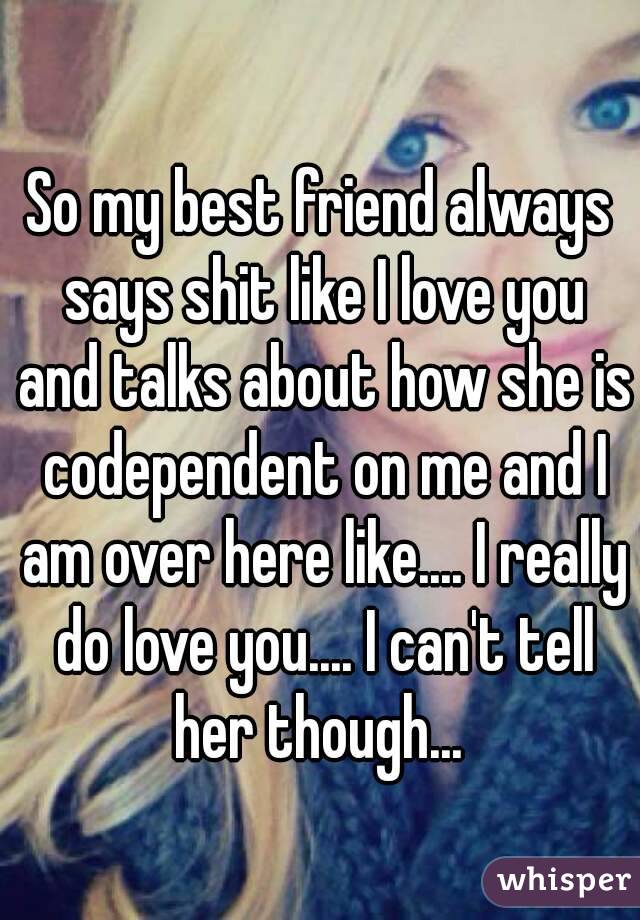 So my best friend always says shit like I love you and talks about how she is codependent on me and I am over here like.... I really do love you.... I can't tell her though... 