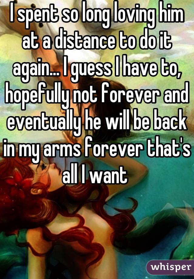 I spent so long loving him at a distance to do it again... I guess I have to, hopefully not forever and eventually he will be back in my arms forever that's all I want 