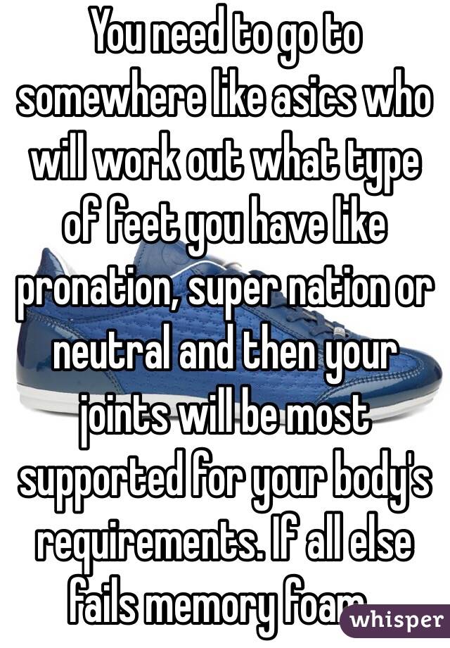 You need to go to somewhere like asics who will work out what type of feet you have like pronation, super nation or neutral and then your joints will be most supported for your body's requirements. If all else fails memory foam..