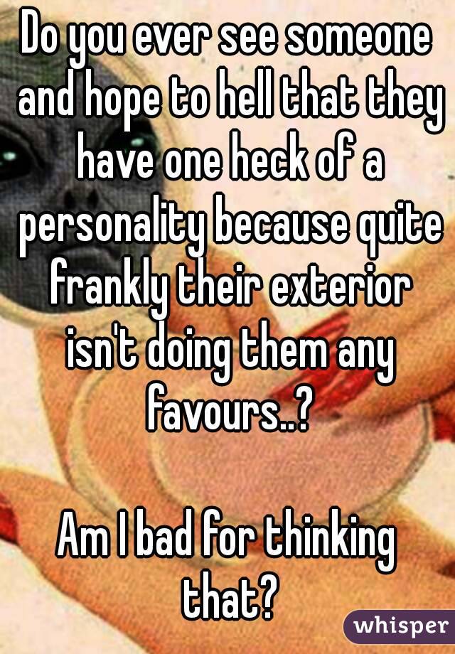 Do you ever see someone and hope to hell that they have one heck of a personality because quite frankly their exterior isn't doing them any favours..?

Am I bad for thinking that?