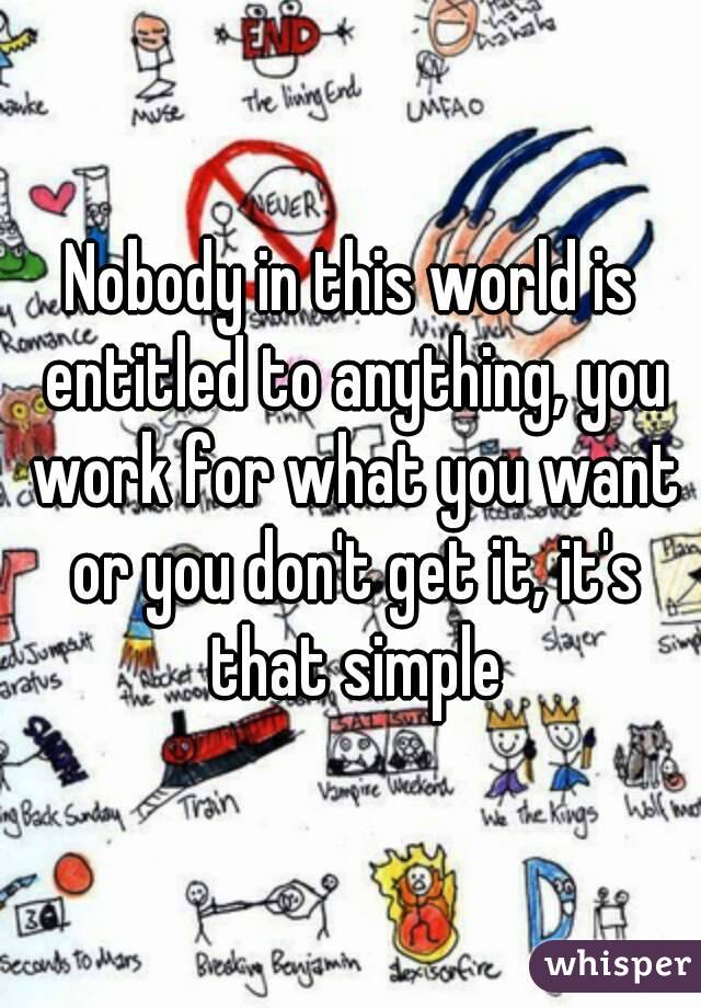 Nobody in this world is entitled to anything, you work for what you want or you don't get it, it's that simple