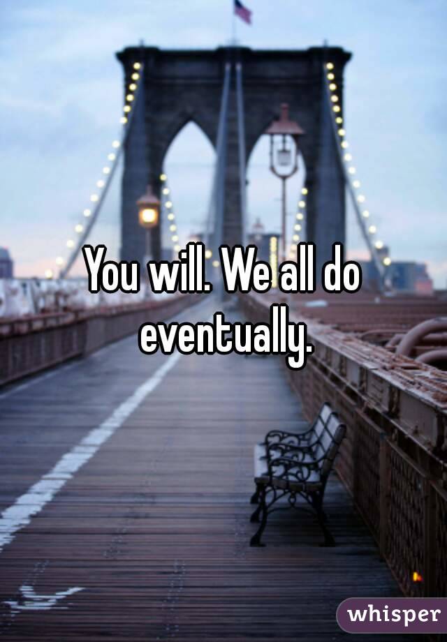 You will. We all do eventually.