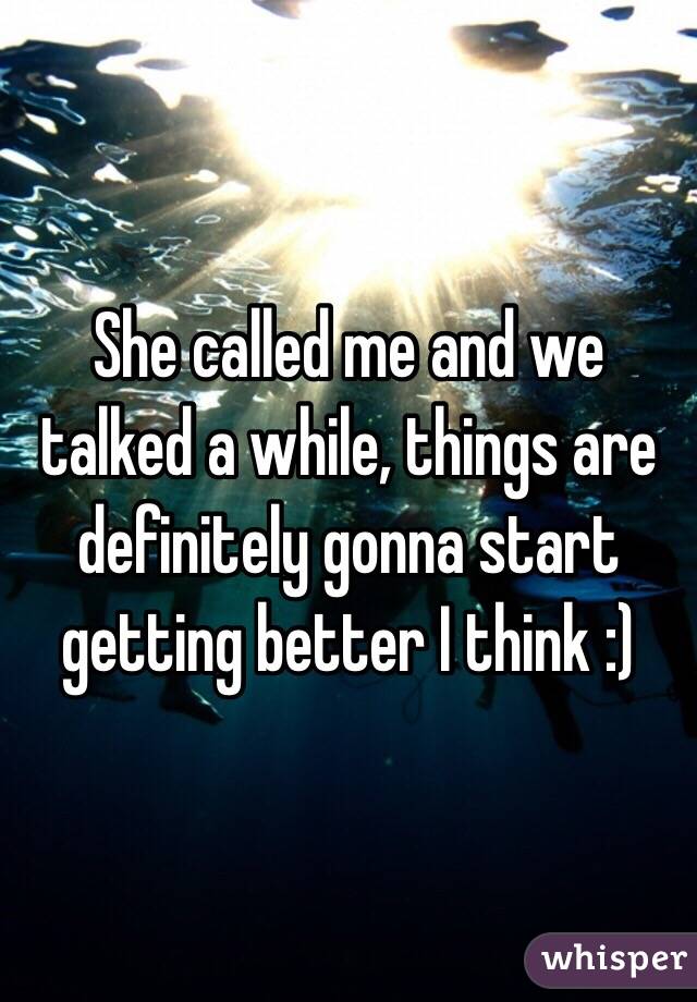 She called me and we talked a while, things are definitely gonna start getting better I think :)