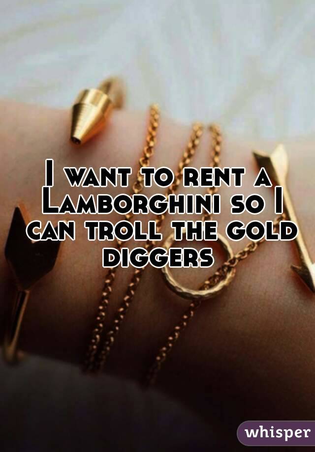 I want to rent a Lamborghini so I can troll the gold diggers 