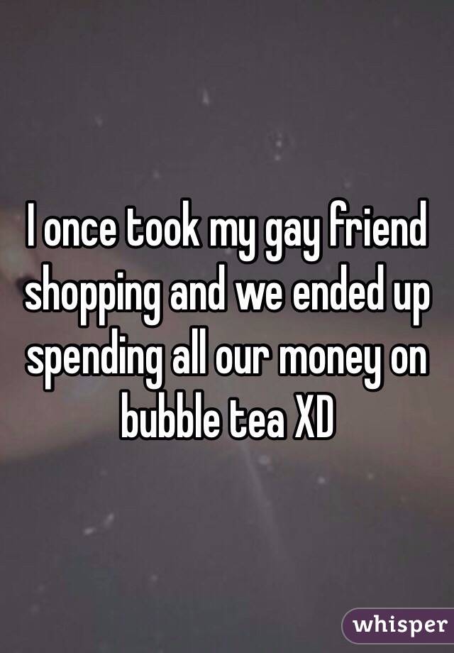 I once took my gay friend shopping and we ended up spending all our money on bubble tea XD