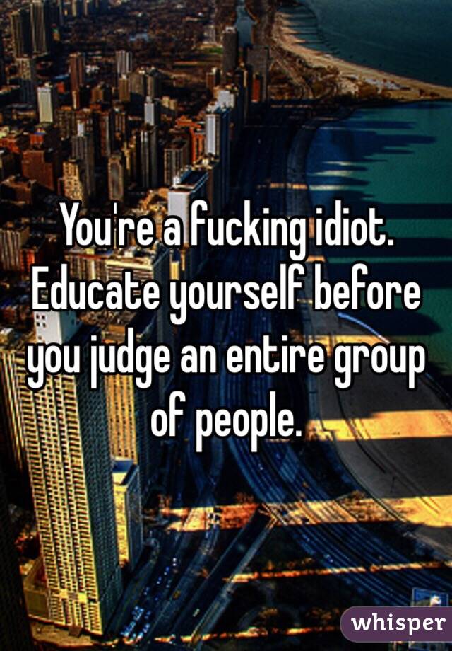 You're a fucking idiot. Educate yourself before you judge an entire group of people. 