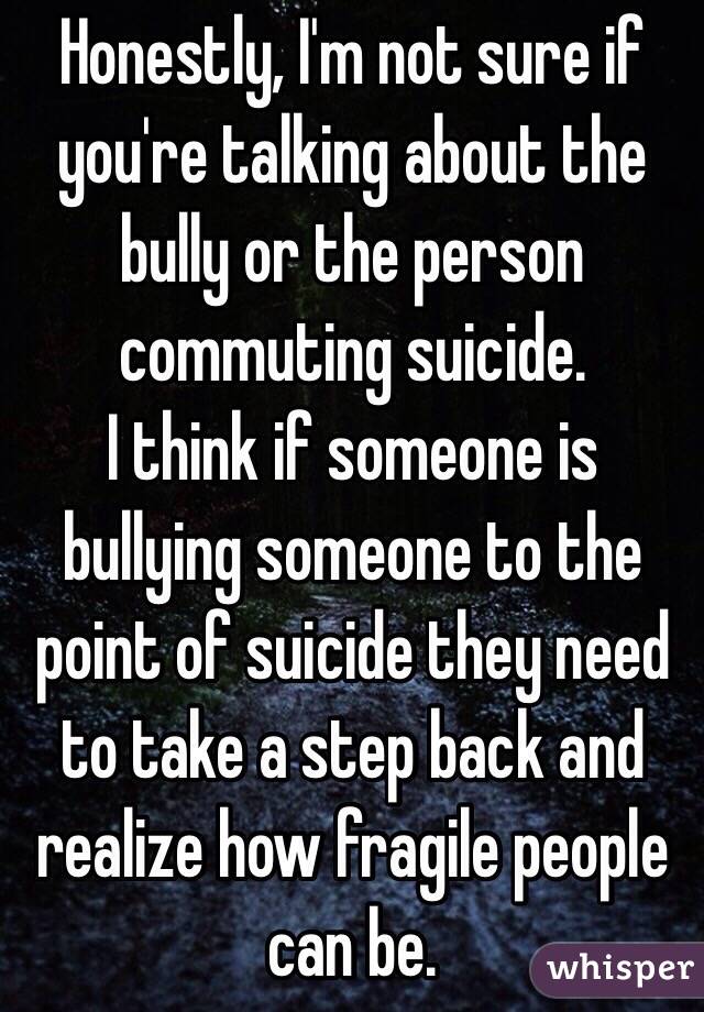 Honestly, I'm not sure if you're talking about the bully or the person commuting suicide.
I think if someone is bullying someone to the point of suicide they need to take a step back and realize how fragile people can be.