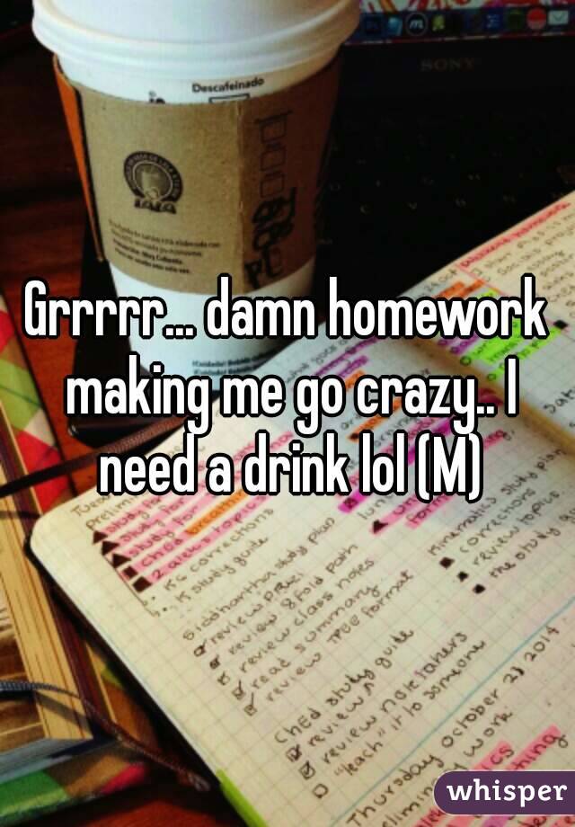 Grrrrr... damn homework making me go crazy.. I need a drink lol (M)