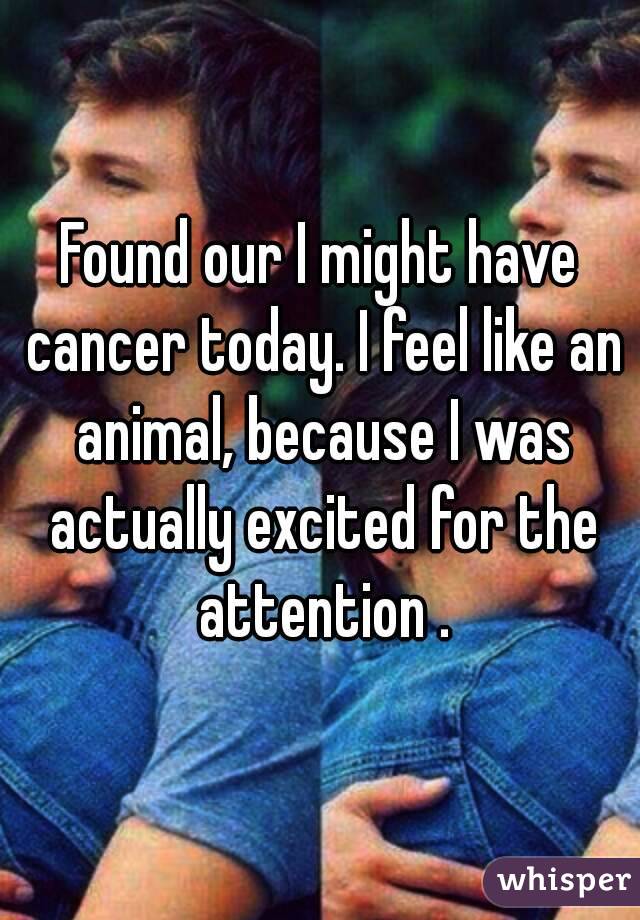 Found our I might have cancer today. I feel like an animal, because I was actually excited for the attention .