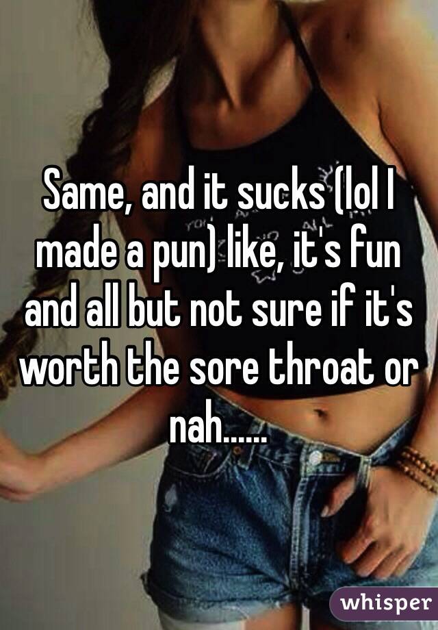 Same, and it sucks (lol I made a pun) like, it's fun and all but not sure if it's worth the sore throat or nah......