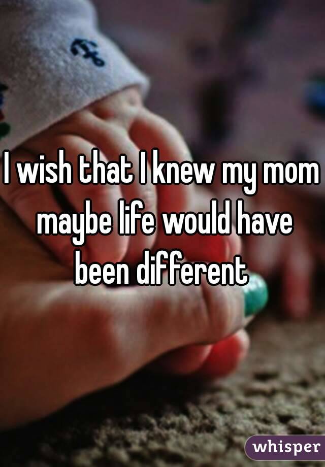 I wish that I knew my mom maybe life would have been different 