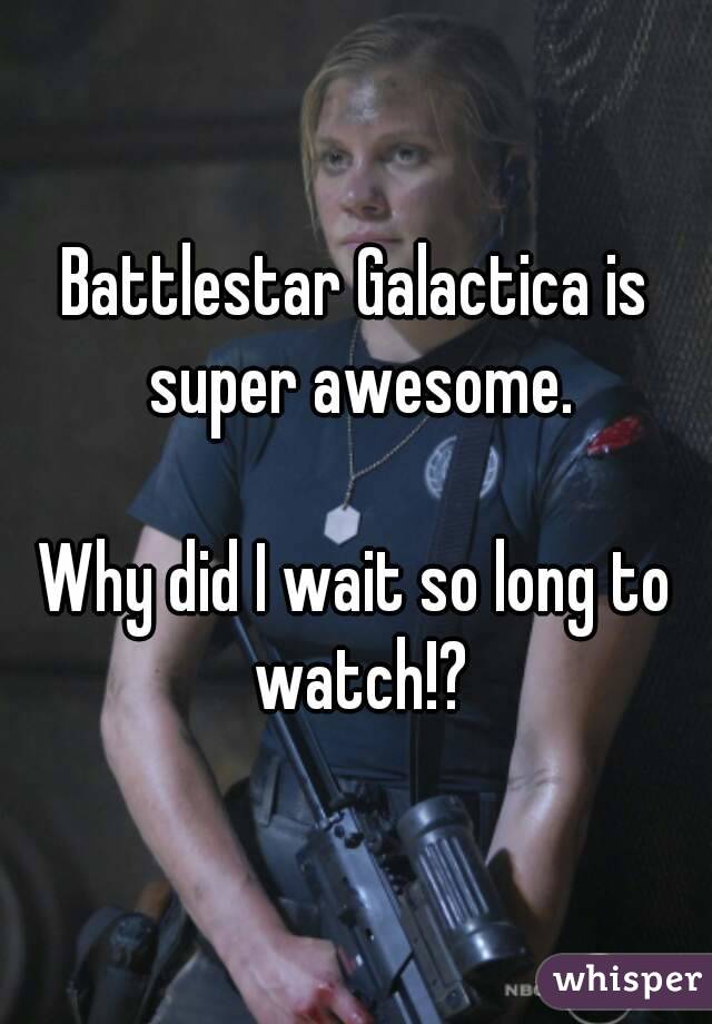 Battlestar Galactica is super awesome.

Why did I wait so long to watch!?