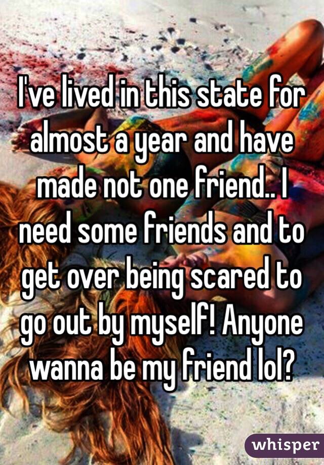 I've lived in this state for almost a year and have made not one friend.. I need some friends and to get over being scared to go out by myself! Anyone wanna be my friend lol? 