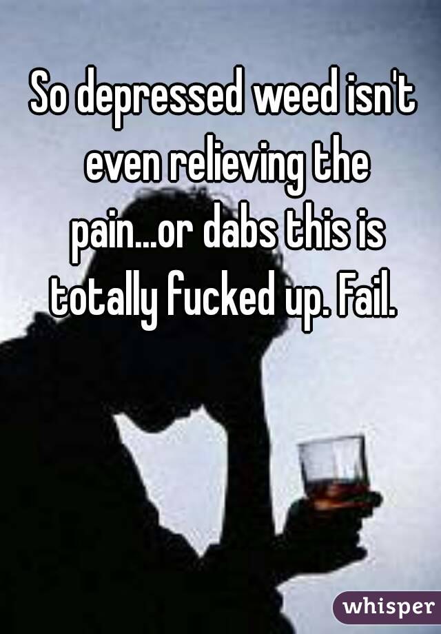 So depressed weed isn't even relieving the pain...or dabs this is totally fucked up. Fail. 