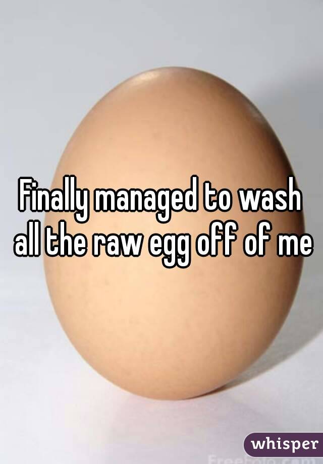 Finally managed to wash all the raw egg off of me