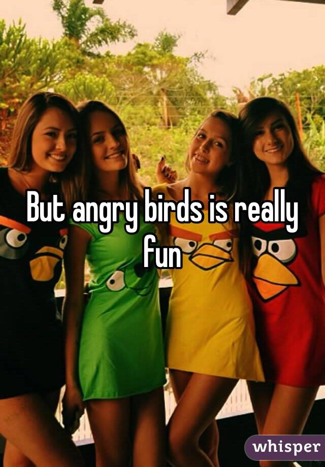 But angry birds is really fun 