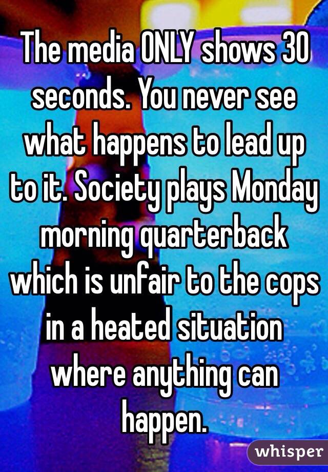 The media ONLY shows 30 seconds. You never see what happens to lead up to it. Society plays Monday morning quarterback which is unfair to the cops in a heated situation where anything can happen. 