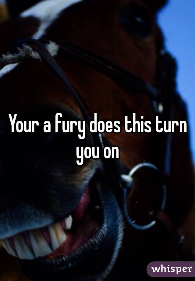 Your a fury does this turn you on