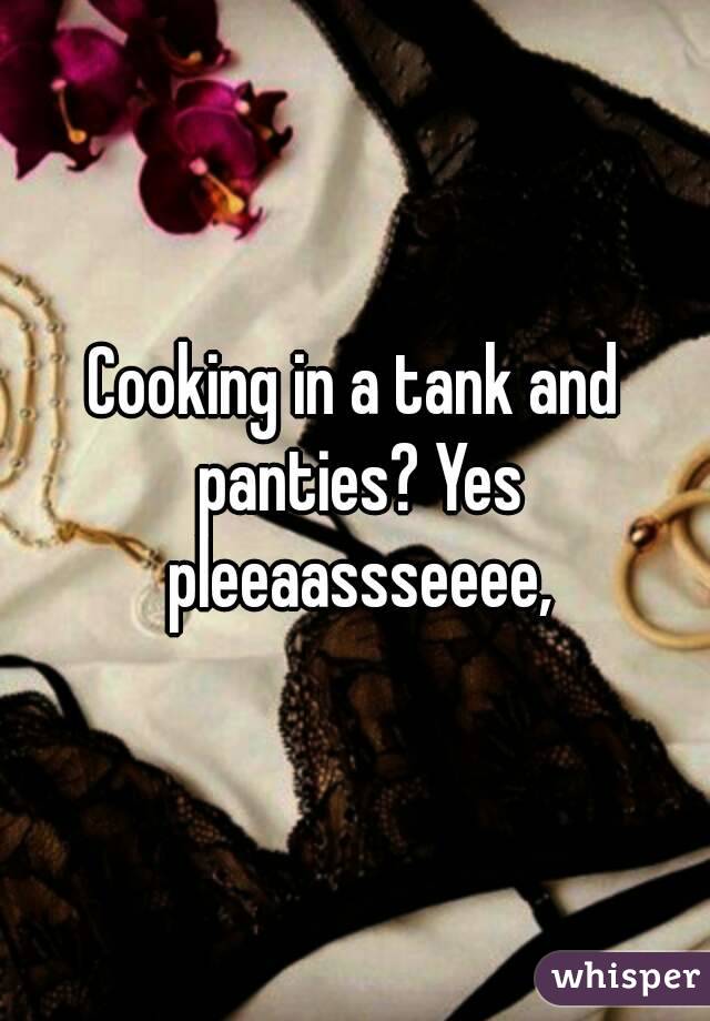 Cooking in a tank and panties? Yes pleeaassseeee,