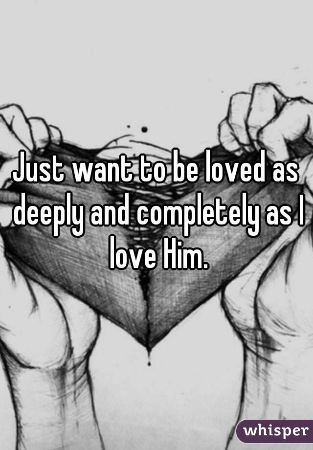 Just want to be loved as deeply and completely as I love Him.

