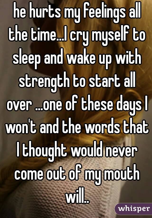  he hurts my feelings all the time...I cry myself to sleep and wake up with strength to start all over ...one of these days I won't and the words that I thought would never come out of my mouth will..