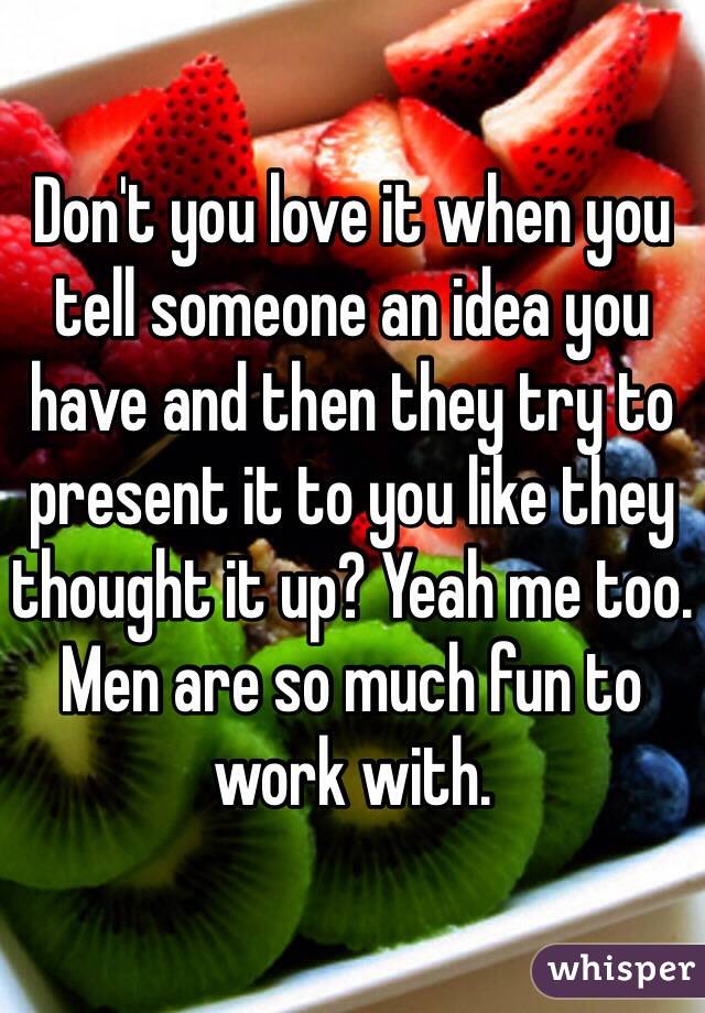 Don't you love it when you tell someone an idea you have and then they try to present it to you like they thought it up? Yeah me too. Men are so much fun to work with.