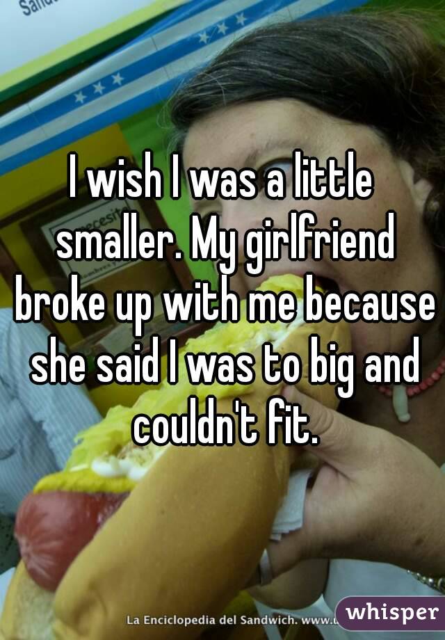 I wish I was a little smaller. My girlfriend broke up with me because she said I was to big and couldn't fit.