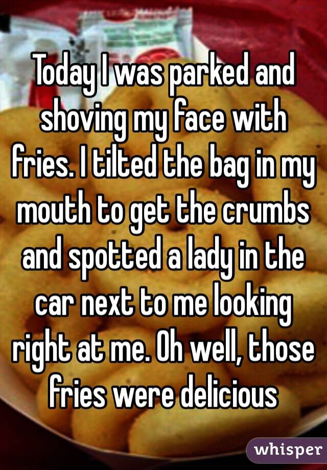 Today I was parked and shoving my face with fries. I tilted the bag in my mouth to get the crumbs and spotted a lady in the car next to me looking right at me. Oh well, those fries were delicious 