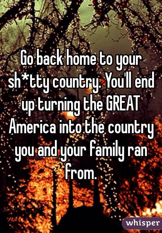 Go back home to your sh*tty country. You'll end up turning the GREAT America into the country you and your family ran from. 