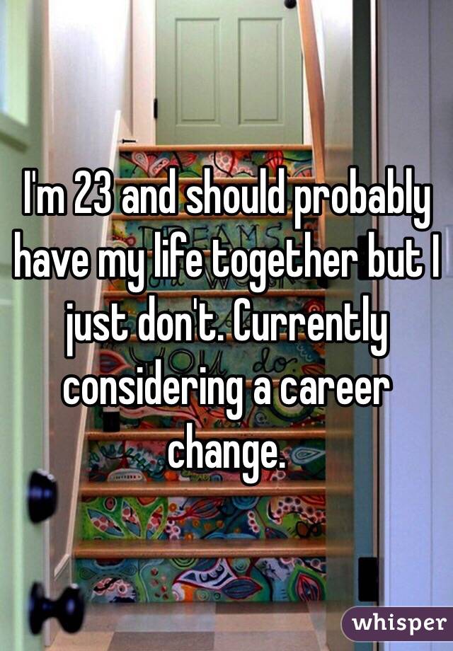 I'm 23 and should probably have my life together but I just don't. Currently considering a career change. 