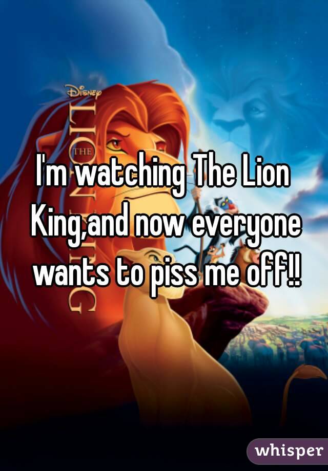 I'm watching The Lion King,and now everyone wants to piss me off!!

