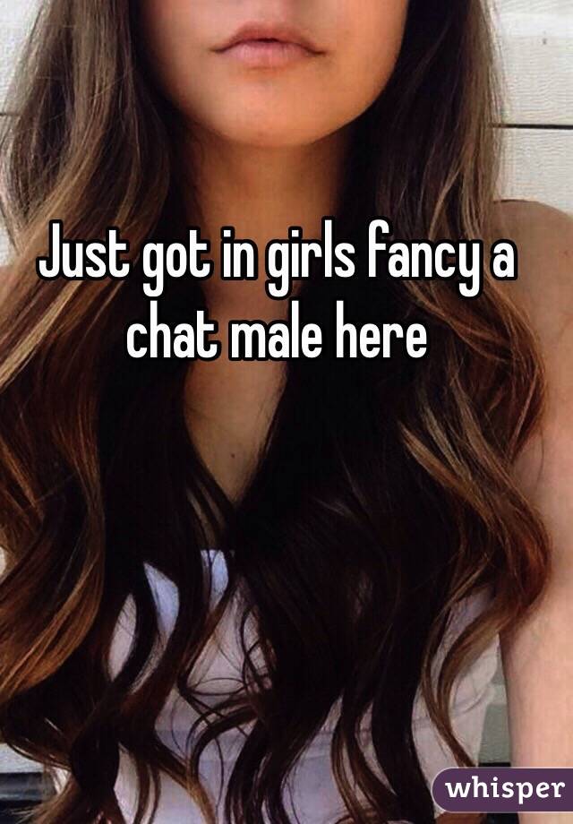 Just got in girls fancy a chat male here 