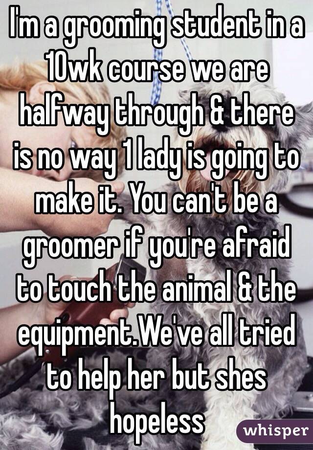 I'm a grooming student in a 10wk course we are halfway through & there is no way 1 lady is going to make it. You can't be a groomer if you're afraid to touch the animal & the equipment.We've all tried to help her but shes hopeless