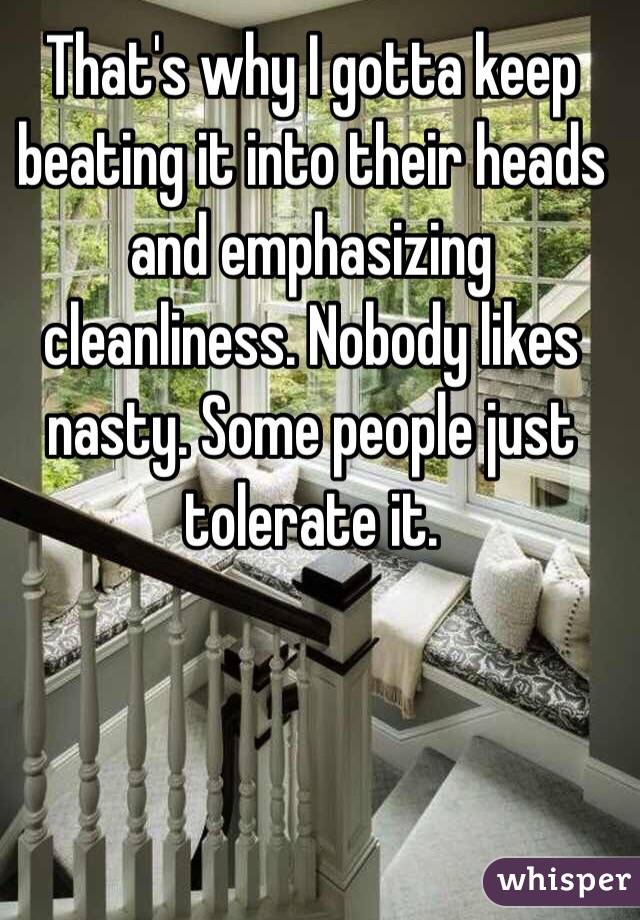 That's why I gotta keep beating it into their heads and emphasizing cleanliness. Nobody likes nasty. Some people just tolerate it.