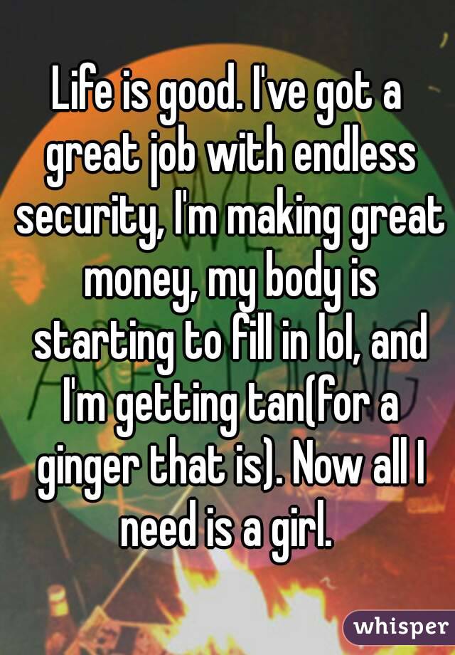 Life is good. I've got a great job with endless security, I'm making great money, my body is starting to fill in lol, and I'm getting tan(for a ginger that is). Now all I need is a girl. 