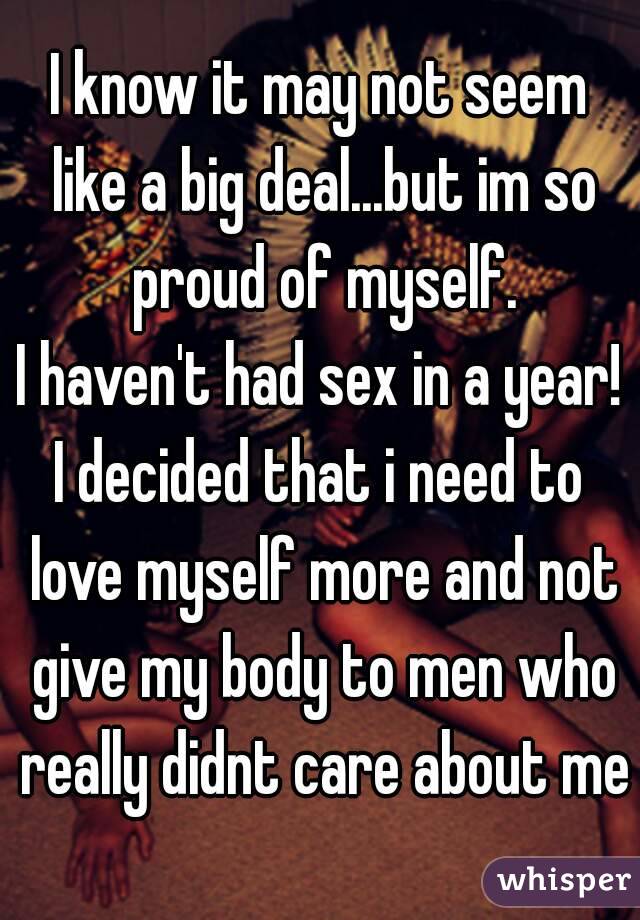 I know it may not seem like a big deal...but im so proud of myself.
I haven't had sex in a year!
I decided that i need to love myself more and not give my body to men who really didnt care about me