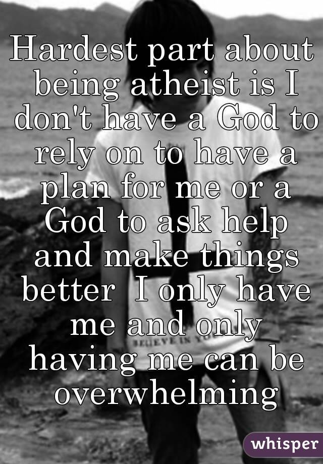 Hardest part about being atheist is I don't have a God to rely on to have a plan for me or a God to ask help and make things better  I only have me and only having me can be overwhelming