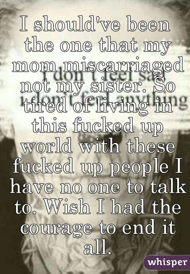 I should've been the one that my mom miscarriaged not my sister. So tired of living in this fucked up world with these fucked up people I have no one to talk to. Wish I had the courage to end it all.