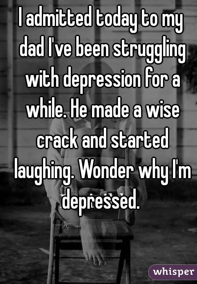 I admitted today to my dad I've been struggling with depression for a while. He made a wise crack and started laughing. Wonder why I'm depressed. 