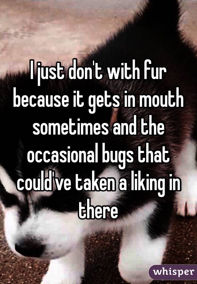 I just don't with fur because it gets in mouth sometimes and the occasional bugs that could've taken a liking in there