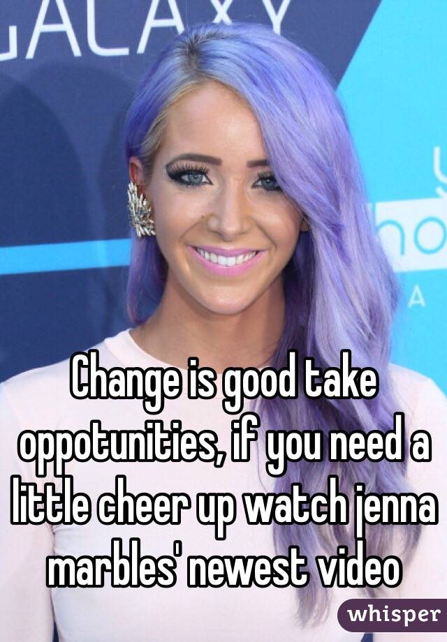 Change is good take oppotunities, if you need a little cheer up watch jenna marbles' newest video 