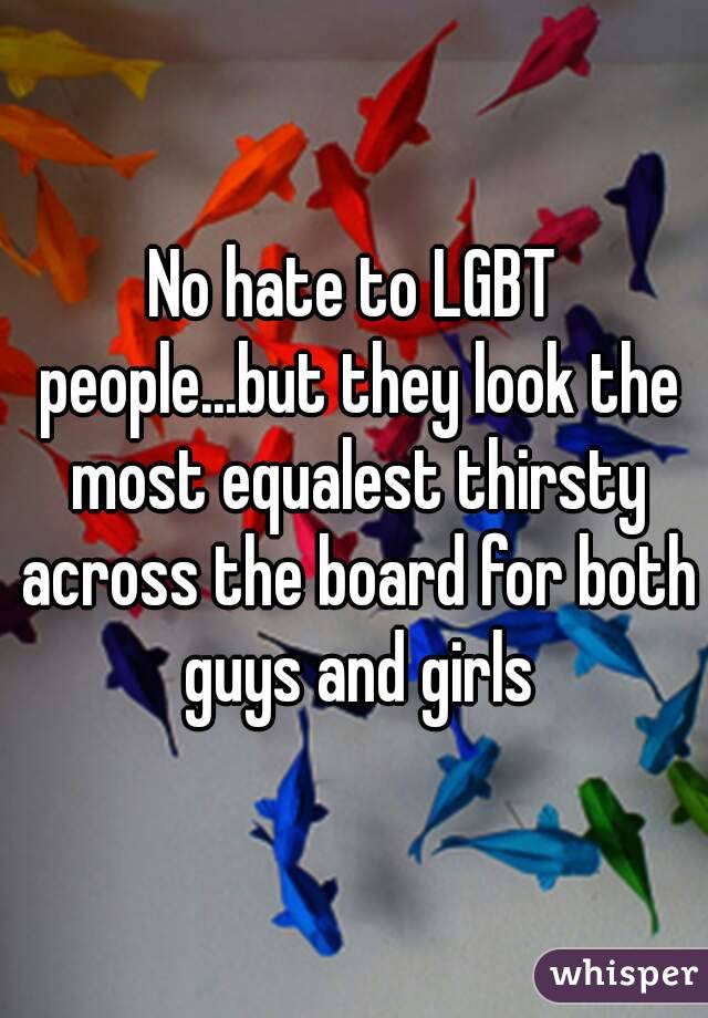 No hate to LGBT people...but they look the most equalest thirsty across the board for both guys and girls