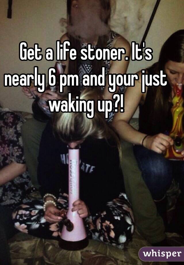 Get a life stoner. It's nearly 6 pm and your just waking up?!