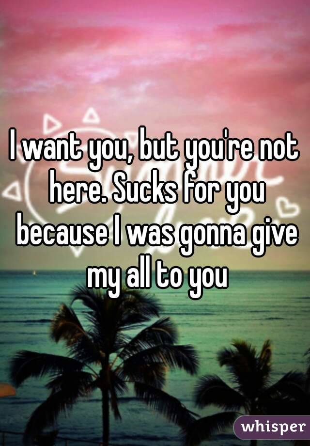 I want you, but you're not here. Sucks for you because I was gonna give my all to you