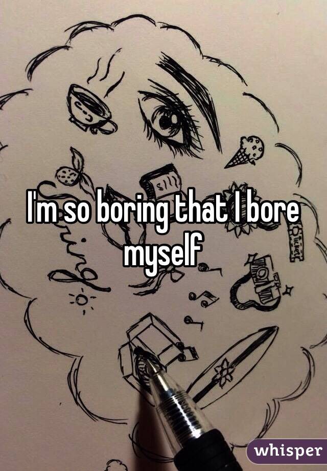 I'm so boring that I bore myself