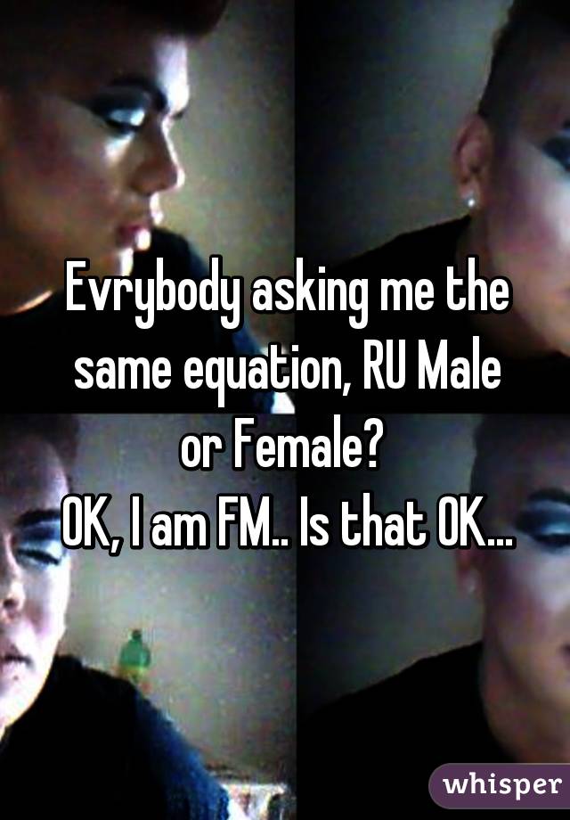 Evrybody asking me the same equation, RU Male or Female? 
OK, I am FM.. Is that OK...