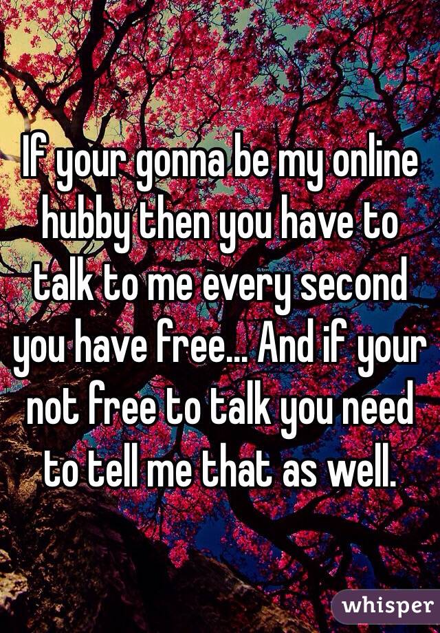 If your gonna be my online hubby then you have to talk to me every second you have free... And if your not free to talk you need to tell me that as well.