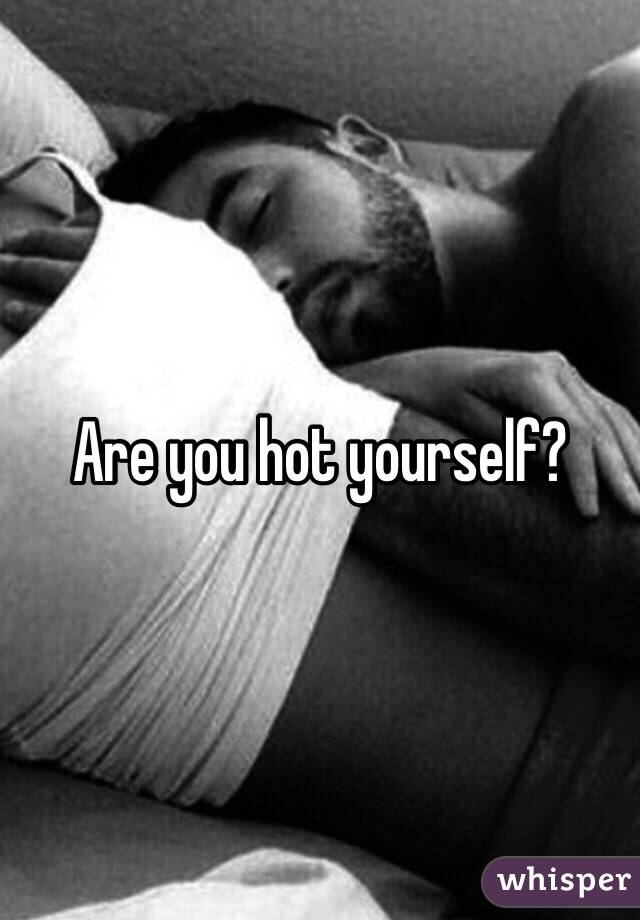 Are you hot yourself?